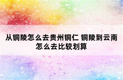 从铜陵怎么去贵州铜仁 铜陵到云南怎么去比较划算